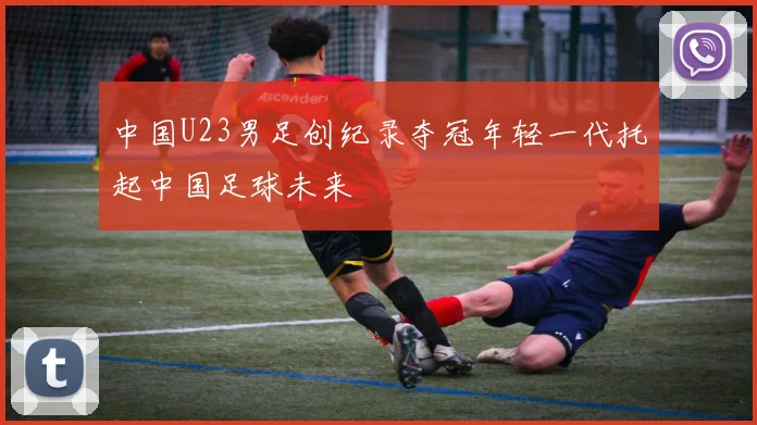 中国U23男足创纪录夺冠年轻一代托起中国足球未来