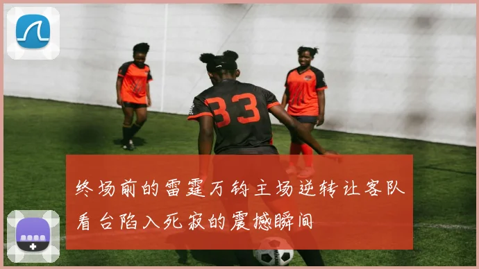 终场前的雷霆万钧主场逆转让客队看台陷入死寂的震撼瞬间